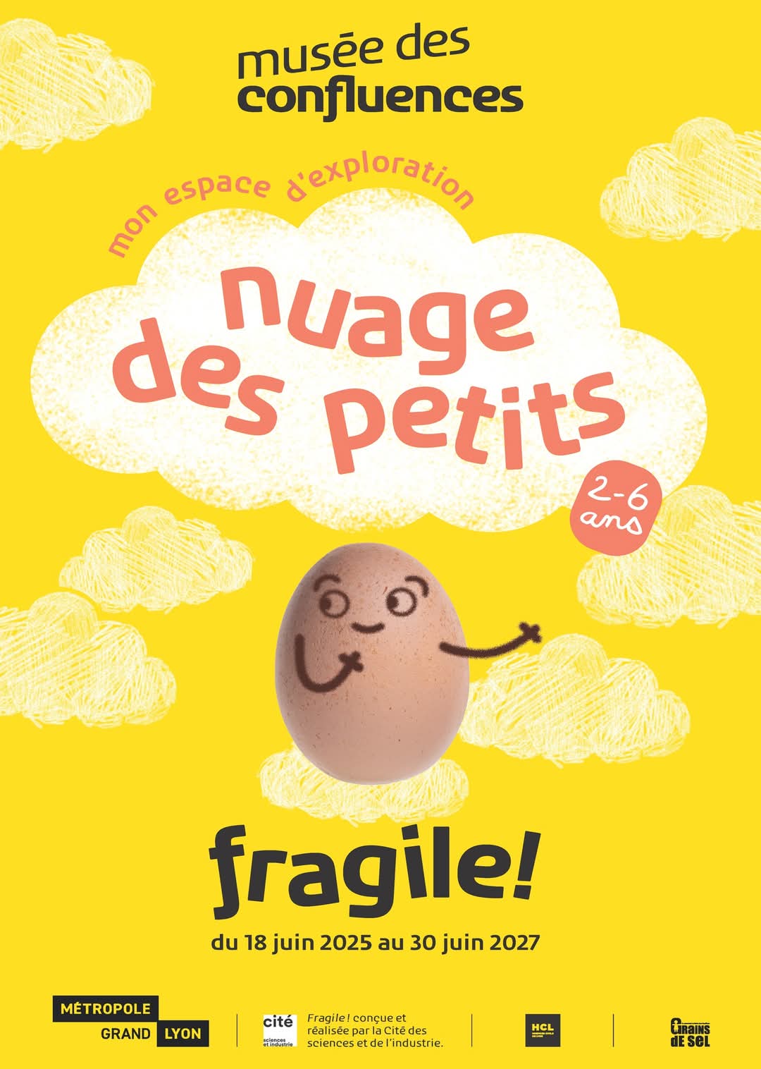 Affiche de promo pour le Nuage des Petits du Musée des Confluences. Le fond est jaune. Plusieurs petits nuages y sont dessinés, sans doute à la craie blanche. Au milieu, il y en a un plus gros. Un petit texte, qui le contourne, indique en orange "mon espace d'exploration". A l'intérieur, le nom de l'espace "nuage des petits". sur la droite, une petite bulle orange indiquant "2-6 ans". En dessous, sur un petit nuage, un oeuf est posé. Un regard curieux, un petit sourire et deux bras simples lui sont dessinés. La mention "fragile!" est ajoutée, sous-titrée des dates de mise en place de l'espace éphémère "du 18 juin 2025 au 30 juin 2027". Tout en haut, le logo du musée des Confluences. En bas, en plus petit, ceux de la métropole Grand Lyon, de la Cité des Sciences et de l'Industrie, de MCL, et de Grains de Sel.